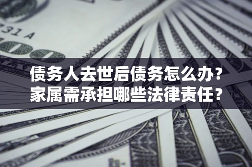 武汉债务人去世后债务怎么办？家属需承担哪些法律责任？