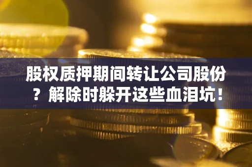 武汉股权质押期间转让公司股份？解除时躲开这些血泪坑！